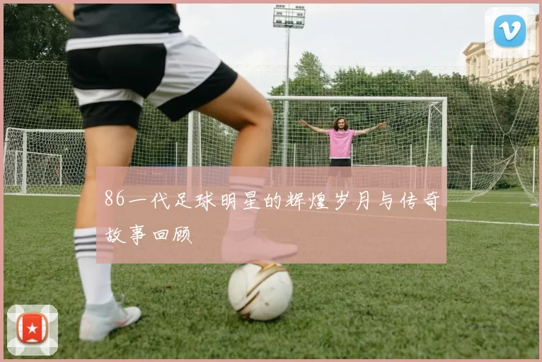 86一代足球明星的辉煌岁月与传奇故事回顾