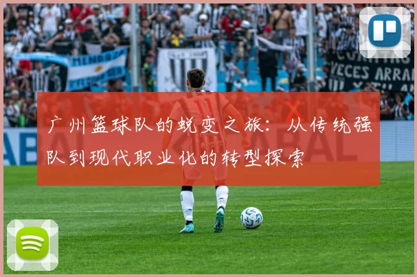 广州篮球队的蜕变之旅：从传统强队到现代职业化的转型探索
