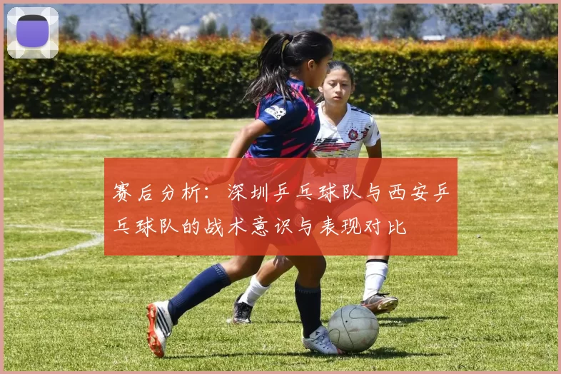 赛后分析：深圳乒乓球队与西安乒乓球队的战术意识与表现对比