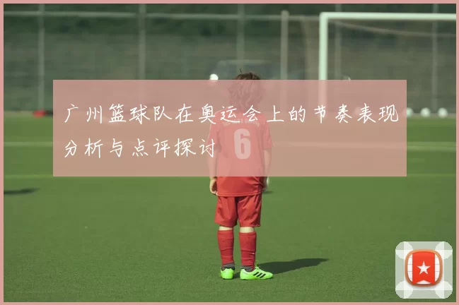 广州篮球队在奥运会上的节奏表现分析与点评探讨