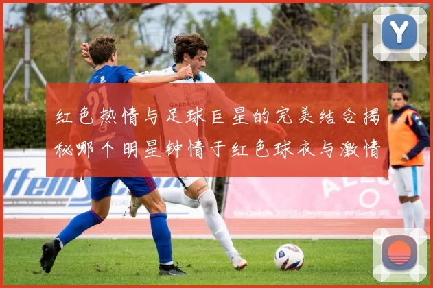 红色热情与足球巨星的完美结合揭秘哪个明星钟情于红色球衣与激情赛场